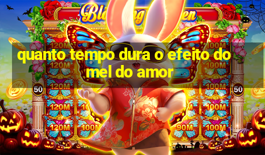 quanto tempo dura o efeito do mel do amor