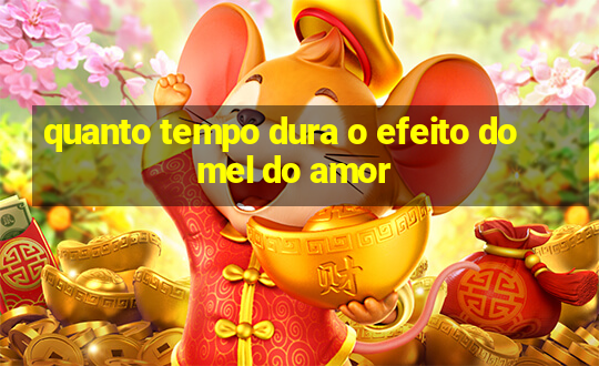 quanto tempo dura o efeito do mel do amor