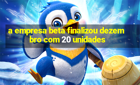 a empresa beta finalizou dezembro com 20 unidades