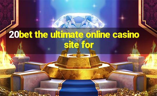 20bet the ultimate online casino site for