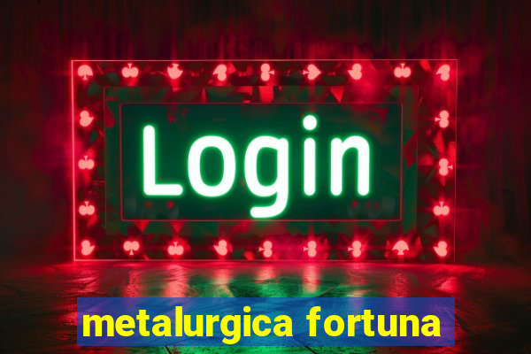 metalurgica fortuna