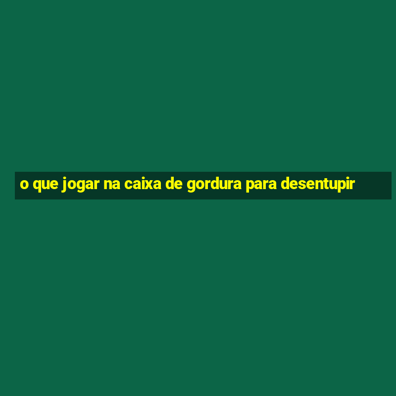 o que jogar na caixa de gordura para desentupir