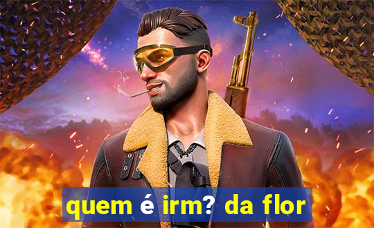 quem é irm? da flor